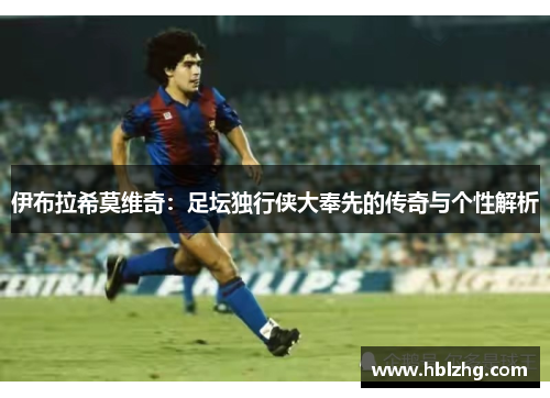 伊布拉希莫维奇:足坛独行侠大奉先的传奇与个性解析 伊布拉希莫维奇:足坛独行侠大奉先的传奇与个性解析