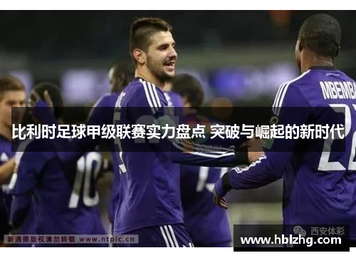比利时足球甲级联赛实力盘点 突破与崛起的新时代 比利时足球甲级联赛实力盘点 突破与崛起的新时代